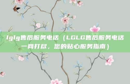 lglg售后服务电话（LGLG售后服务电话一网打尽，您的贴心服务指南）
