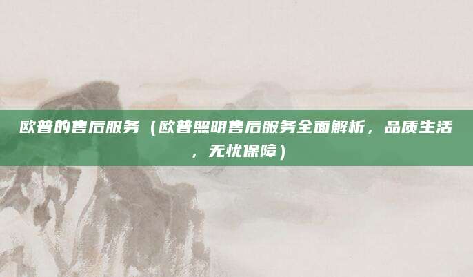 欧普的售后服务(欧普照明售后服务全面解析,品质生活,无忧保障)