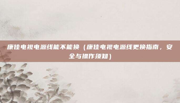 康佳电视电源线能不能换（康佳电视电源线更换指南，安全与操作须知）