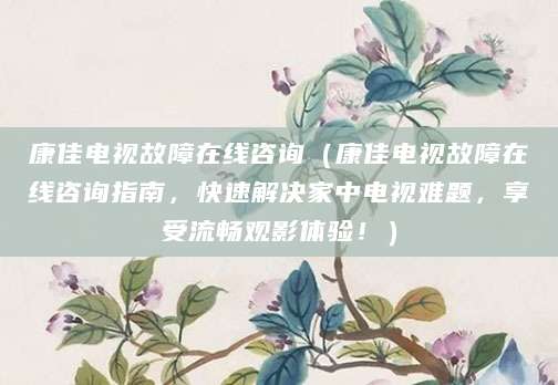 康佳电视故障在线咨询（康佳电视故障在线咨询指南，快速解决家中电视难题，享受流畅观影体验！）