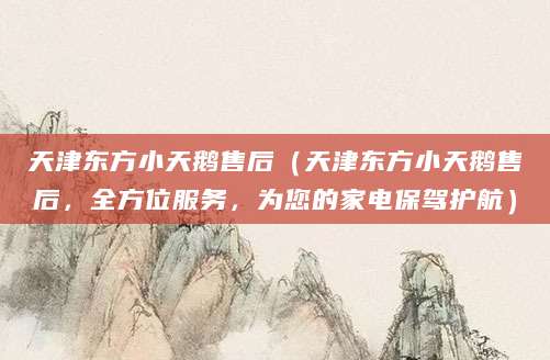 天津东方小天鹅售后（天津东方小天鹅售后，全方位服务，为您的家电保驾护航）