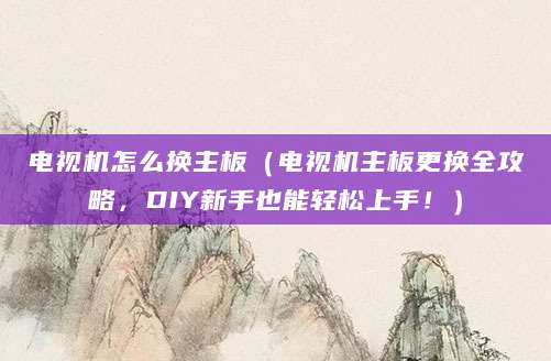 电视机怎么换主板(电视机主板更换全攻略,DIY新手也能轻松上手!)