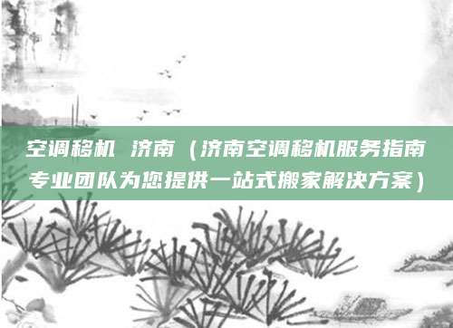 空调移机 济南（济南空调移机服务指南专业团队为您提供一站式搬家解决方案）