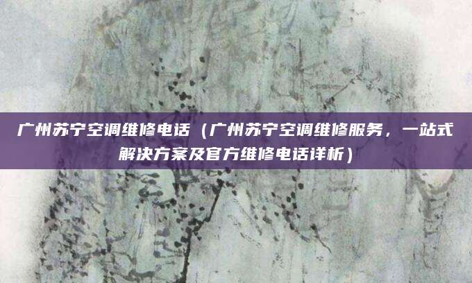 广州苏宁空调维修电话（广州苏宁空调维修服务，一站式解决方案及官方维修电话详析）