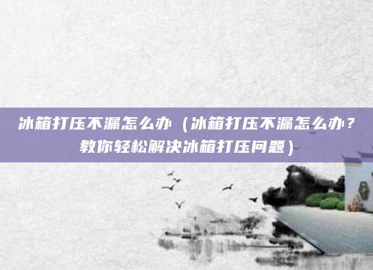 冰箱打压不漏怎么办（冰箱打压不漏怎么办？教你轻松解决冰箱打压问题）