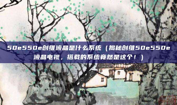 50e550e创维液晶是什么系统（揭秘创维50e550e液晶电视，搭载的系统竟然是这个！）