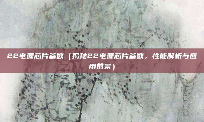 22电源芯片参数（揭秘22电源芯片参数，性能解析与应用前景）