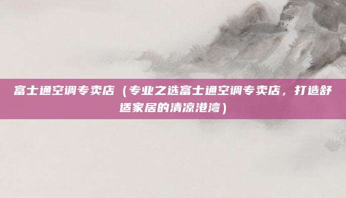 富士通空调专卖店（专业之选富士通空调专卖店，打造舒适家居的清凉港湾）