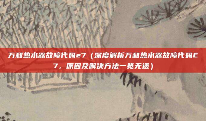 万和热水器故障代码e7（深度解析万和热水器故障代码E7，原因及解决方法一览无遗）