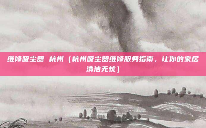 维修吸尘器 杭州(杭州吸尘器维修服务指南,让你的家居清洁无忧)
