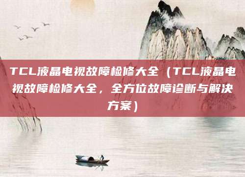 TCL液晶电视故障检修大全（TCL液晶电视故障检修大全，全方位故障诊断与解决方案）