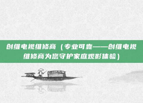 创维电视维修商（专业可靠——创维电视维修商为您守护家庭观影体验）