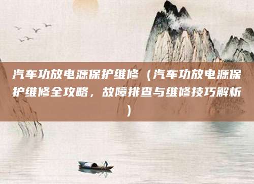 汽车功放电源保护维修（汽车功放电源保护维修全攻略，故障排查与维修技巧解析）