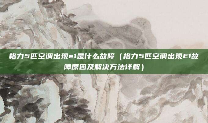 格力5匹空调出现e1是什么故障(格力5匹空调出现E1故障原因及解决方法详解)