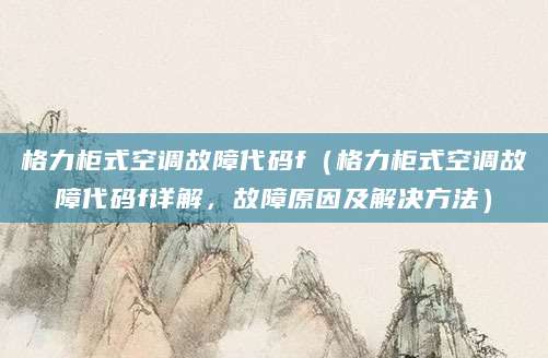 格力柜式空调故障代码f(格力柜式空调故障代码f详解,故障原因及解决方法)