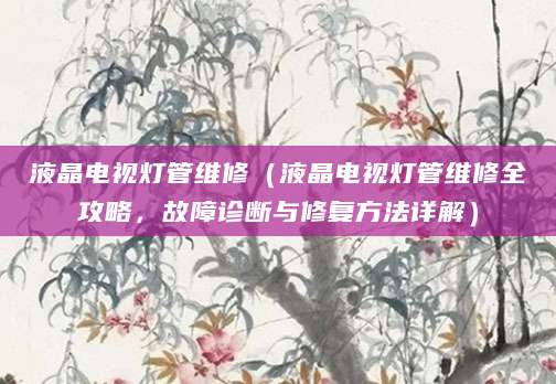 液晶电视灯管维修(液晶电视灯管维修全攻略,故障诊断与修复方法详解)