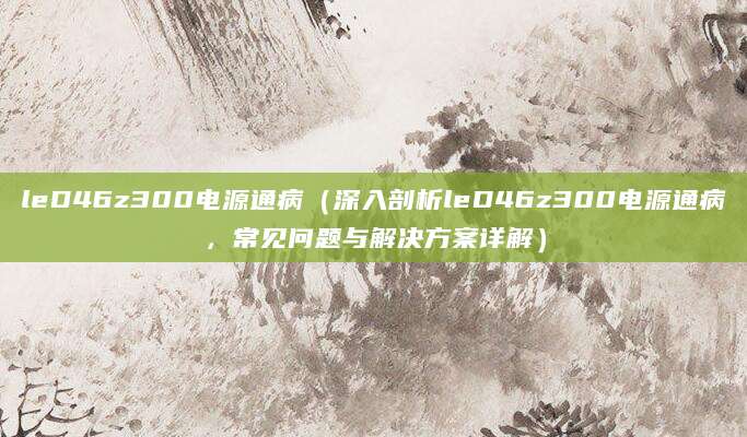 leD46z300电源通病（深入剖析leD46z300电源通病，常见问题与解决方案详解）