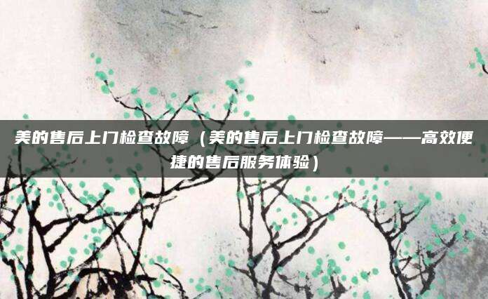 美的售后上门检查故障（美的售后上门检查故障——高效便捷的售后服务体验）