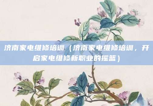济南家电维修培训（济南家电维修培训，开启家电维修新职业的摇篮）