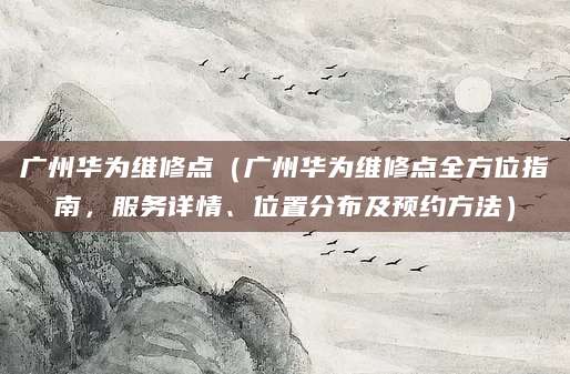广州华为维修点(广州华为维修点全方位指南,服务详情、位置分布及预约方法)