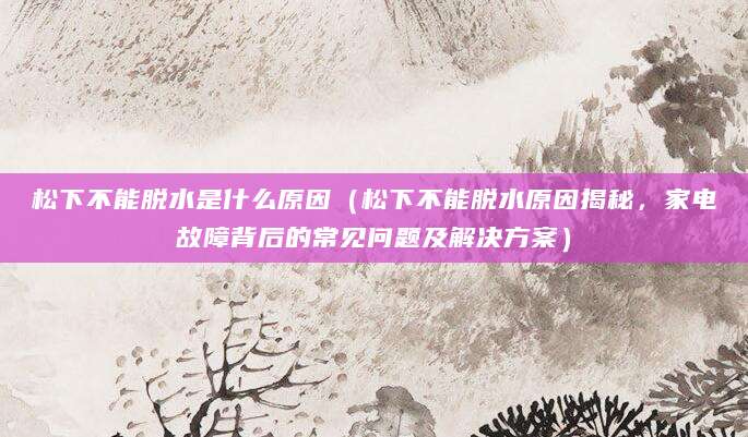 松下不能脱水是什么原因(松下不能脱水原因揭秘,家电故障背后的常见问题及解决方案)