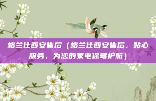 格兰仕西安售后（格兰仕西安售后，贴心服务，为您的家电保驾护航）