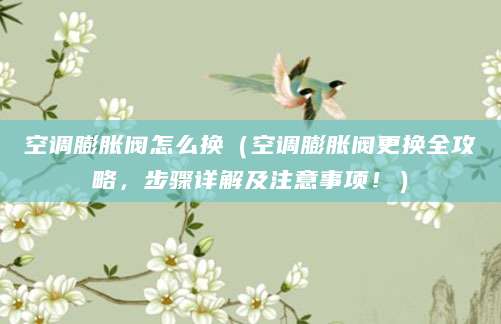 空调膨胀阀怎么换（空调膨胀阀更换全攻略，步骤详解及注意事项！）