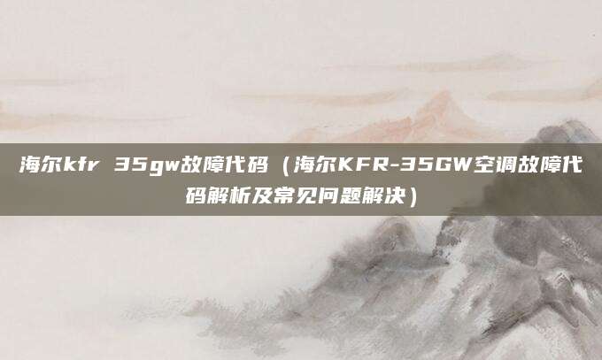 海尔kfr 35gw故障代码（海尔KFR-35GW空调故障代码解析及常见问题解决）