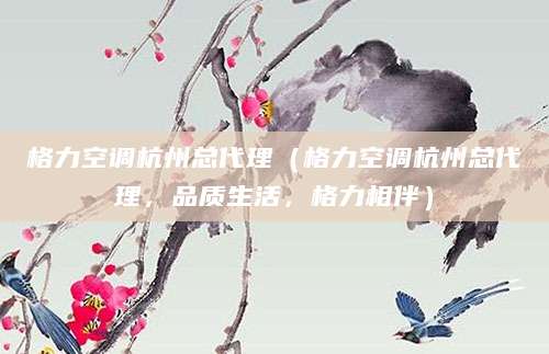格力空调杭州总代理(格力空调杭州总代理,品质生活,格力相伴)