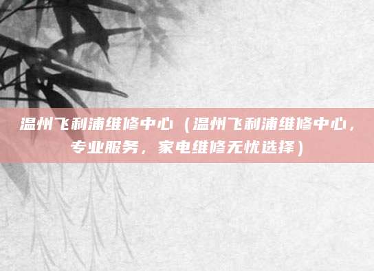 温州飞利浦维修中心（温州飞利浦维修中心，专业服务，家电维修无忧选择）