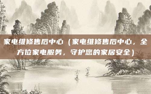 家电维修售后中心（家电维修售后中心，全方位家电服务，守护您的家居安全）