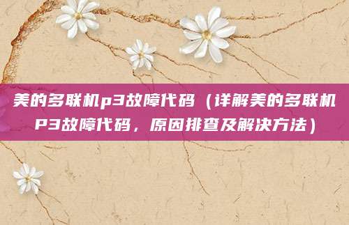 美的多联机p3故障代码（详解美的多联机P3故障代码，原因排查及解决方法）