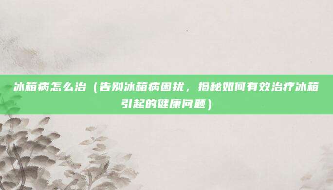 冰箱病怎么治（告别冰箱病困扰，揭秘如何有效治疗冰箱引起的健康问题）
