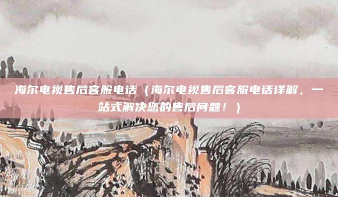 海尔电视售后客服电话（海尔电视售后客服电话详解，一站式解决您的售后问题！）