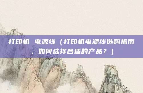 打印机 电源线（打印机电源线选购指南，如何选择合适的产品？）