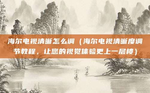 海尔电视清晰怎么调（海尔电视清晰度调节教程，让您的视觉体验更上一层楼）