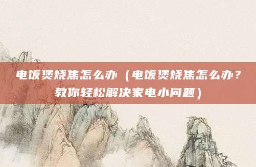 电饭煲烧焦怎么办(电饭煲烧焦怎么办?教你轻松解决家电小问题)