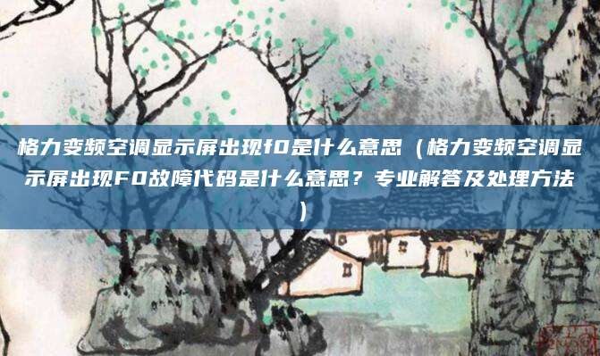 格力变频空调显示屏出现f0是什么意思(格力变频空调显示屏出现F0故障代码是什么意思?专业解答及处理方法)