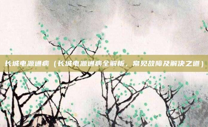 长城电源通病(长城电源通病全解析,常见故障及解决之道)