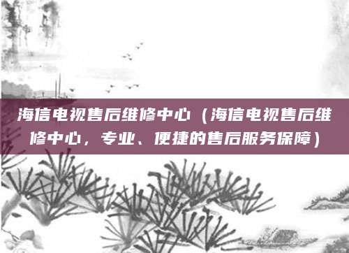 海信电视售后维修中心（海信电视售后维修中心，专业、便捷的售后服务保障）
