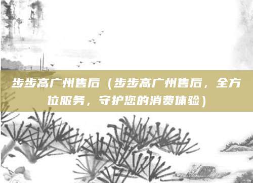 步步高广州售后（步步高广州售后，全方位服务，守护您的消费体验）