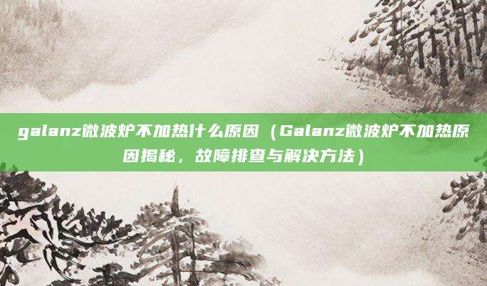galanz微波炉不加热什么原因（Galanz微波炉不加热原因揭秘，故障排查与解决方法）