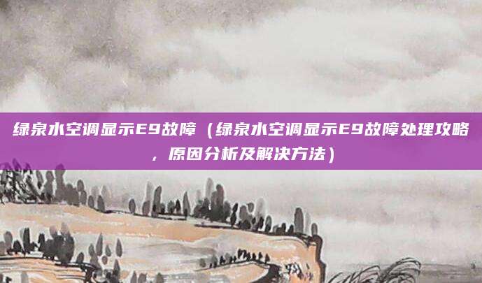 绿泉水空调显示E9故障(绿泉水空调显示E9故障处理攻略,原因分析及解决方法)