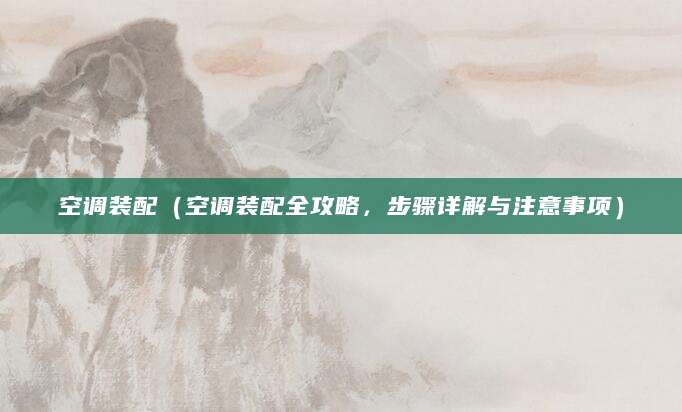 空调装配（空调装配全攻略，步骤详解与注意事项）