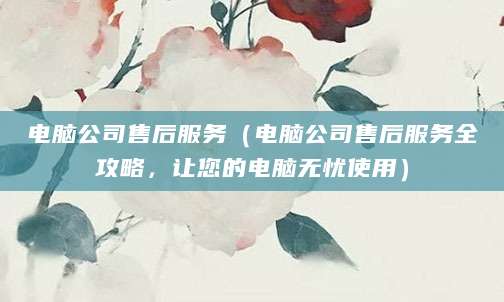 电脑公司售后服务(电脑公司售后服务全攻略,让您的电脑无忧使用)