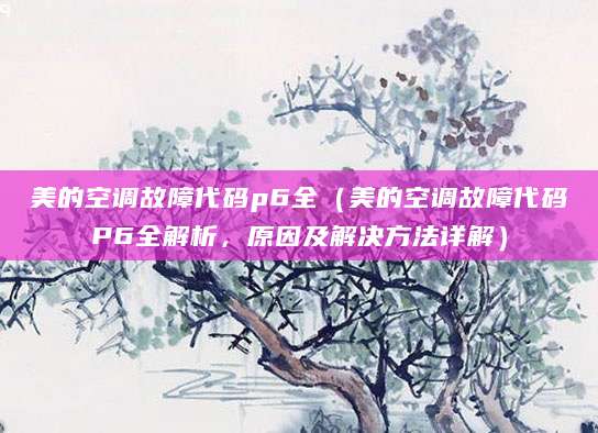 美的空调故障代码p6全（美的空调故障代码P6全解析，原因及解决方法详解）
