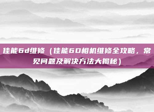 佳能6d维修（佳能6D相机维修全攻略，常见问题及解决方法大揭秘）