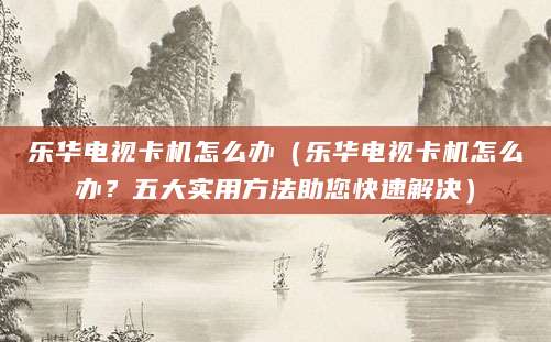 乐华电视卡机怎么办(乐华电视卡机怎么办?五大实用方法助您快速解决)