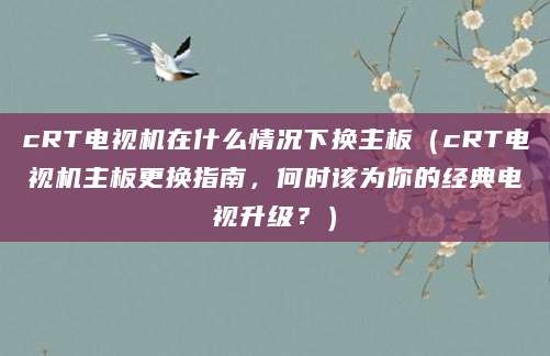 cRT电视机在什么情况下换主板（cRT电视机主板更换指南，何时该为你的经典电视升级？）