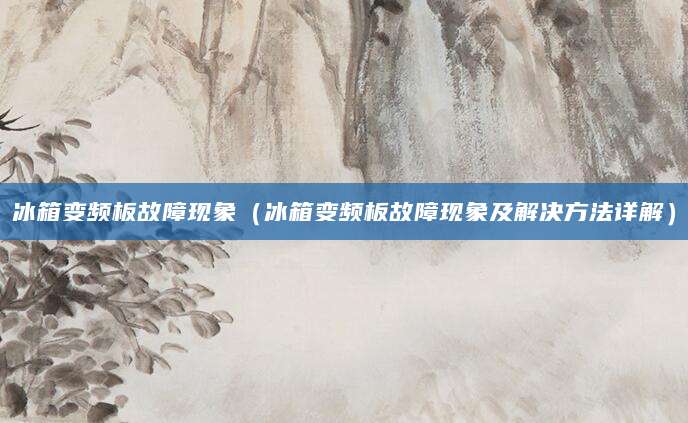冰箱变频板故障现象（冰箱变频板故障现象及解决方法详解）